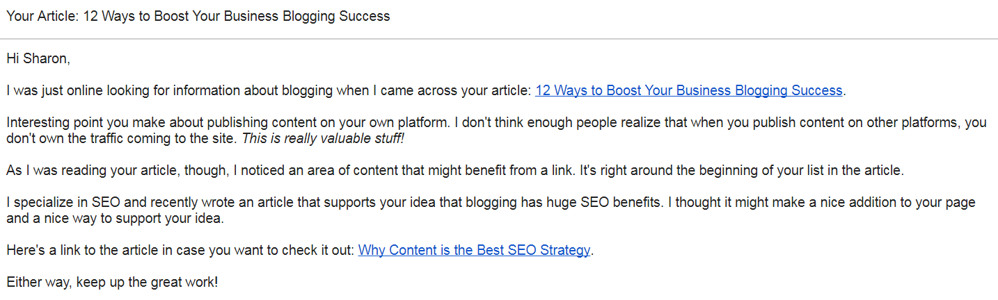 Hi Sharon, I was just online looking for information about blogging when I came across your article: 12 Ways to Boost Your Business Blogging Success. Interesting point you make about publishing content on your own platform. I don't think enough people realize that when you publish content on other platforms, you don't own the traffic coming to the site. This is really valuable stuff! As I was reading your article, though, I noticed an area of content that might benefit from a link. It's right around the beginning of your list in the article. I specialize in SEO and recently wrote an article that supports your idea that blogging has huge SEO benefits. I thought it might make a nice addition to your page and a nice way to support your idea. Here's a link to the article in case you want to check it out: Why Content is the Best SEO Strategy. Either way, keep up the great work!